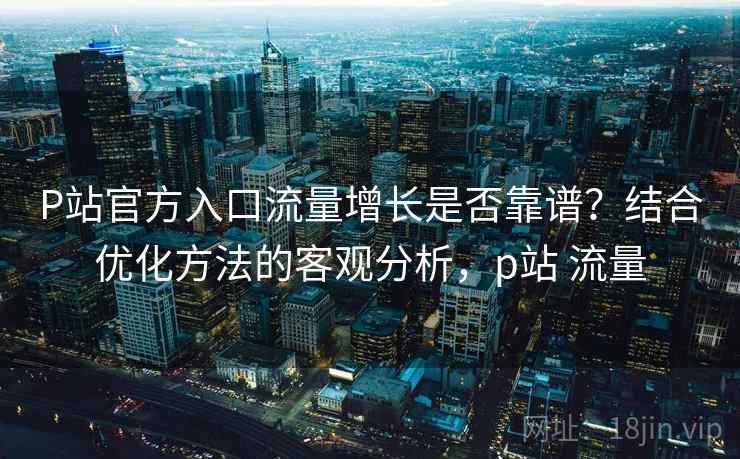 P站官方入口流量增长是否靠谱？结合优化方法的客观分析，p站 流量