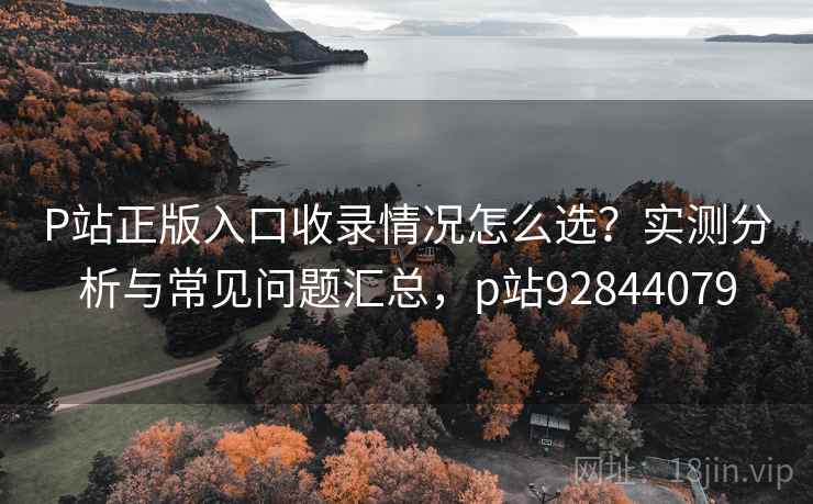 P站正版入口收录情况怎么选？实测分析与常见问题汇总，p站92844079