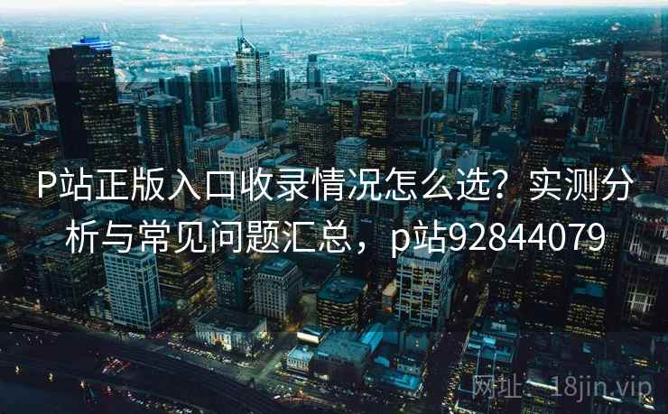P站正版入口收录情况怎么选？实测分析与常见问题汇总，p站92844079