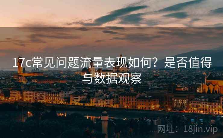 17c常见问题流量表现如何？是否值得与数据观察