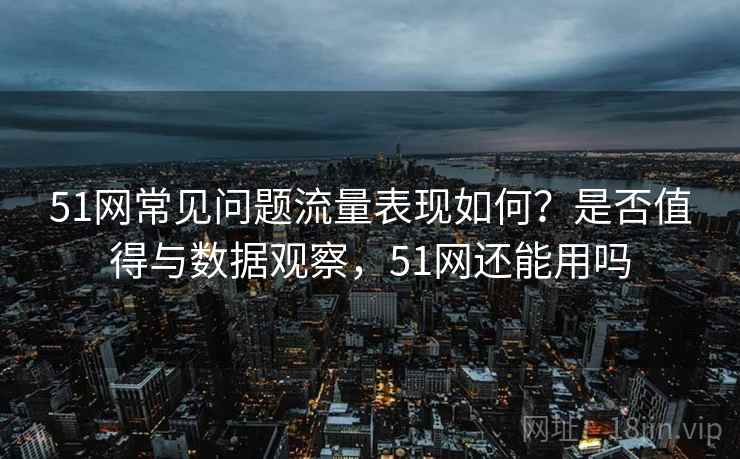 51网常见问题流量表现如何？是否值得与数据观察，51网还能用吗