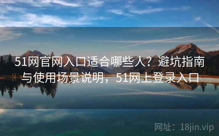 51网官网入口适合哪些人？避坑指南与使用场景说明，51网上登录入口