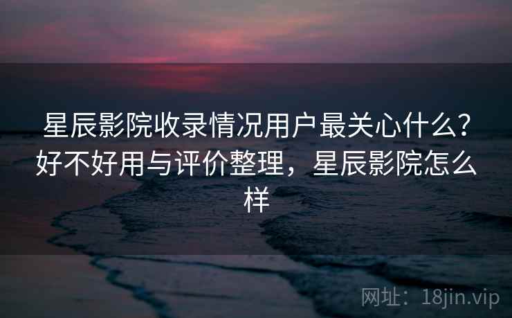 星辰影院收录情况用户最关心什么？好不好用与评价整理，星辰影院怎么样