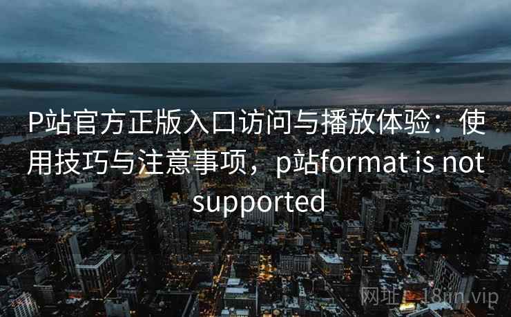 P站官方正版入口访问与播放体验：使用技巧与注意事项，p站format is not supported
