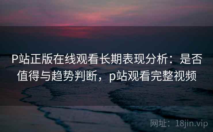P站正版在线观看长期表现分析：是否值得与趋势判断，p站观看完整视频
