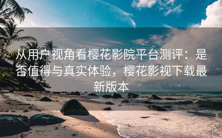 从用户视角看樱花影院平台测评：是否值得与真实体验，樱花影视下载最新版本