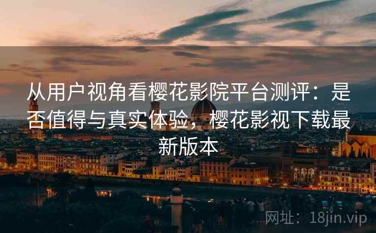从用户视角看樱花影院平台测评：是否值得与真实体验，樱花影视下载最新版本